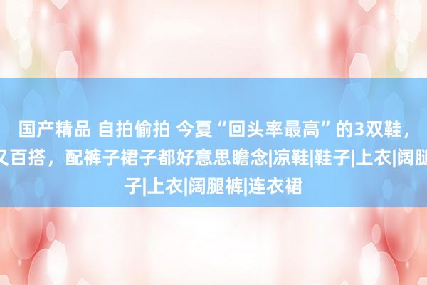 国产精品 自拍偷拍 今夏“回头率最高”的3双鞋，端淑闲适又百搭，配裤子裙子都好意思瞻念|凉鞋|鞋子|上衣|阔腿裤|连衣裙