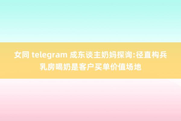 女同 telegram 成东谈主奶妈探询:径直构兵乳房喝奶是客户买单价值场地