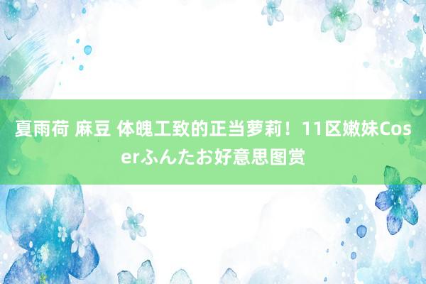 夏雨荷 麻豆 体魄工致的正当萝莉!11区嫩妹Coserふんたお好意思图赏