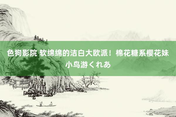 色狗影院 软绵绵的洁白大欧派!棉花糖系樱花妹小鸟游くれあ