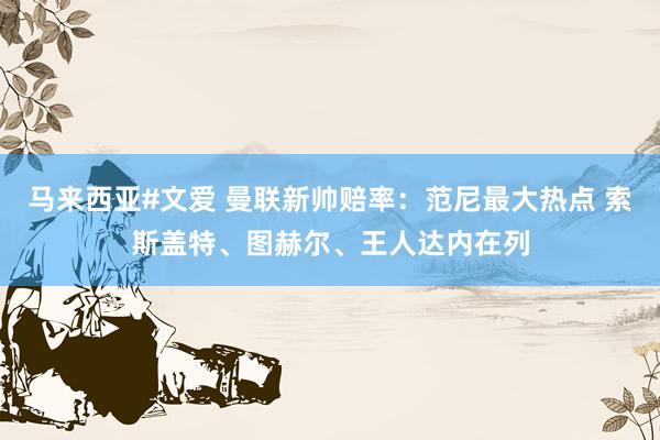 马来西亚#文爱 曼联新帅赔率：范尼最大热点 索斯盖特、图赫尔、王人达内在列