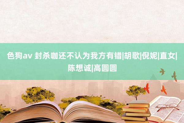 色狗av 封杀咖还不认为我方有错|胡歌|倪妮|直女|陈想诚|高圆圆