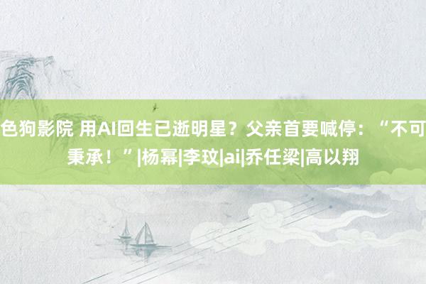色狗影院 用AI回生已逝明星？父亲首要喊停：“不可秉承！”|杨幂|李玟|ai|乔任梁|高以翔