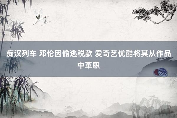 痴汉列车 邓伦因偷逃税款 爱奇艺优酷将其从作品中革职