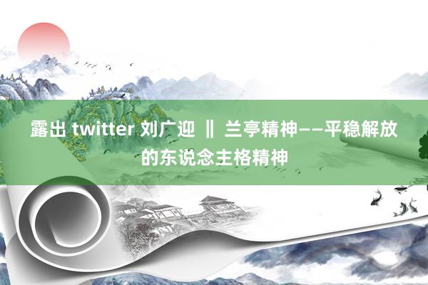 露出 twitter 刘广迎 ‖ 兰亭精神——平稳解放的东说念主格精神