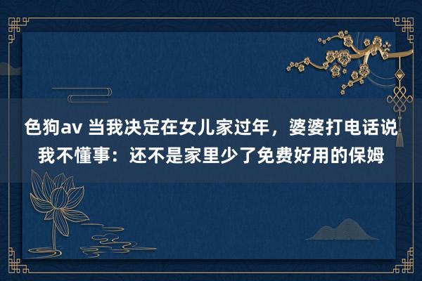 色狗av 当我决定在女儿家过年，婆婆打电话说我不懂事：还不是家里少了免费好用的保姆