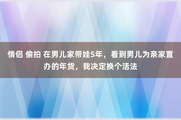 情侣 偷拍 在男儿家带娃5年，看到男儿为亲家置办的年货，我决定换个活法