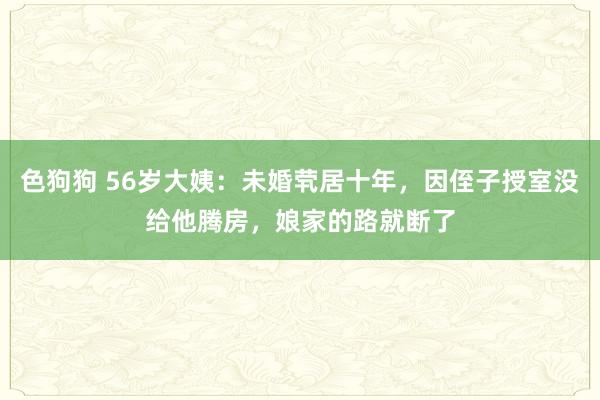色狗狗 56岁大姨：未婚茕居十年，因侄子授室没给他腾房，娘家的路就断了