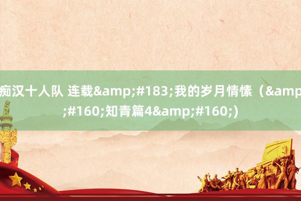 痴汉十人队 连载&#183;我的岁月情愫（&#160;知青篇4&#160;)
