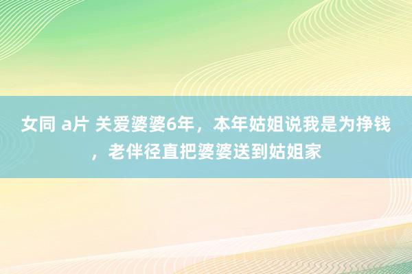 女同 a片 关爱婆婆6年，本年姑姐说我是为挣钱，老伴径直把婆婆送到姑姐家