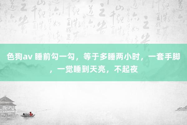 色狗av 睡前勾一勾，等于多睡两小时，一套手脚，一觉睡到天亮，不起夜