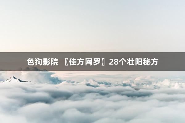 色狗影院 〖佳方网罗〗28个壮阳秘方