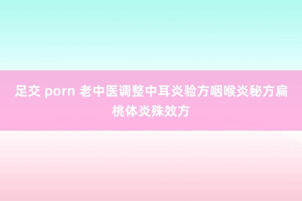 足交 porn 老中医调整中耳炎验方咽喉炎秘方扁桃体炎殊效方