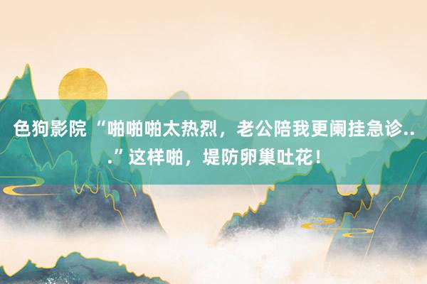 色狗影院 “啪啪啪太热烈，老公陪我更阑挂急诊...”这样啪，堤防卵巢吐花！