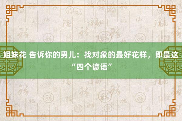 姐妹花 告诉你的男儿：找对象的最好花样，即是这“四个谚语”