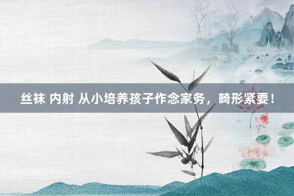 丝袜 内射 从小培养孩子作念家务，畸形紧要！