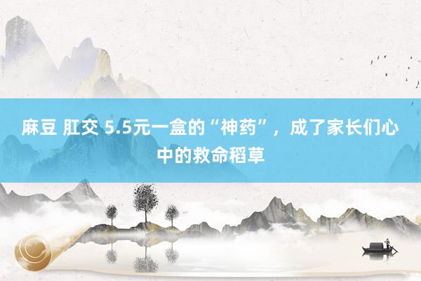 麻豆 肛交 5.5元一盒的“神药”，成了家长们心中的救命稻草