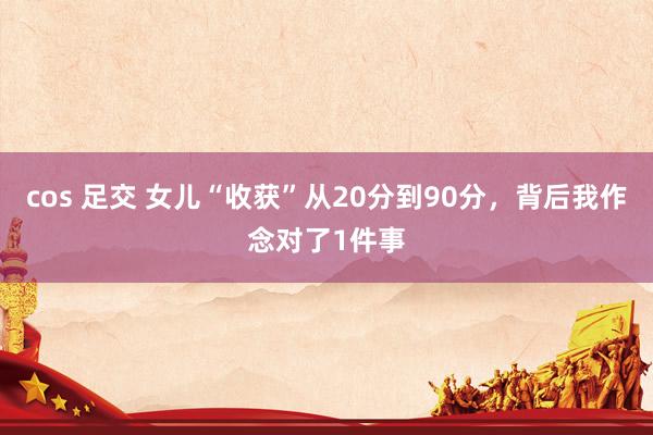 cos 足交 女儿“收获”从20分到90分，背后我作念对了1件事