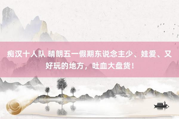 痴汉十人队 晴朗五一假期东说念主少、娃爱、又好玩的地方，吐血大盘货！
