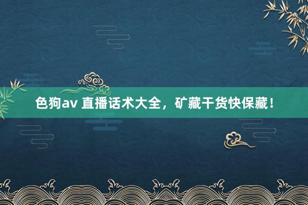 色狗av 直播话术大全，矿藏干货快保藏！