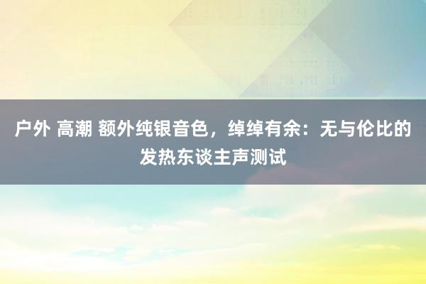 户外 高潮 额外纯银音色，绰绰有余：无与伦比的发热东谈主声测试