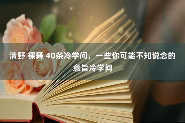 清野 裸舞 40条冷学问，一些你可能不知说念的意旨冷学问