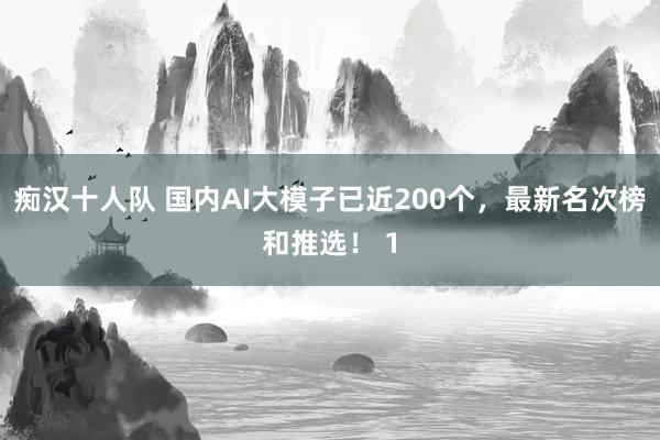 痴汉十人队 国内AI大模子已近200个，最新名次榜和推选！ 1
