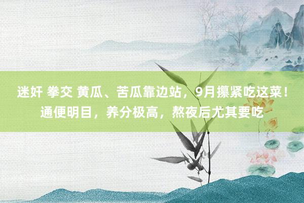 迷奸 拳交 黄瓜、苦瓜靠边站，9月攥紧吃这菜！通便明目，养分极高，熬夜后尤其要吃