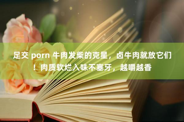 足交 porn 牛肉发柴的克星，卤牛肉就放它们！肉质软烂入味不塞牙，越嚼越香