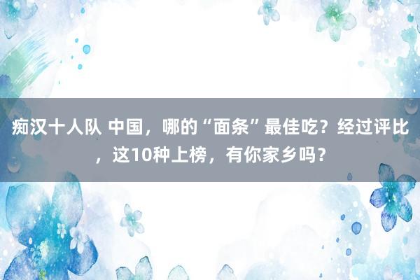 痴汉十人队 中国，哪的“面条”最佳吃？经过评比，这10种上榜，有你家乡吗？