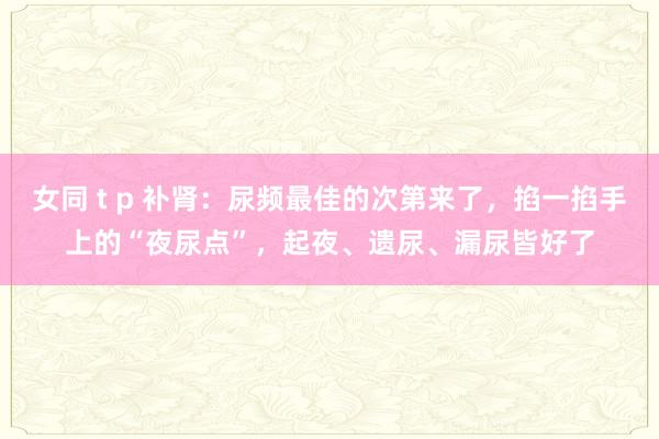 女同 t p 补肾：尿频最佳的次第来了，掐一掐手上的“夜尿点”，起夜、遗尿、漏尿皆好了