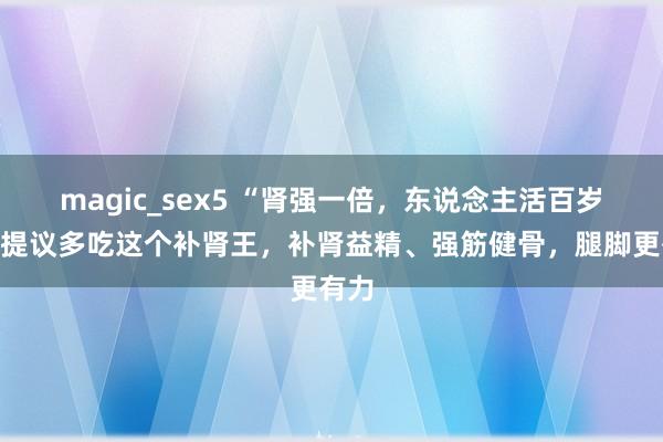 magic_sex5 “肾强一倍，东说念主活百岁”，提议多吃这个补肾王，补肾益精、强筋健骨，腿脚更有力