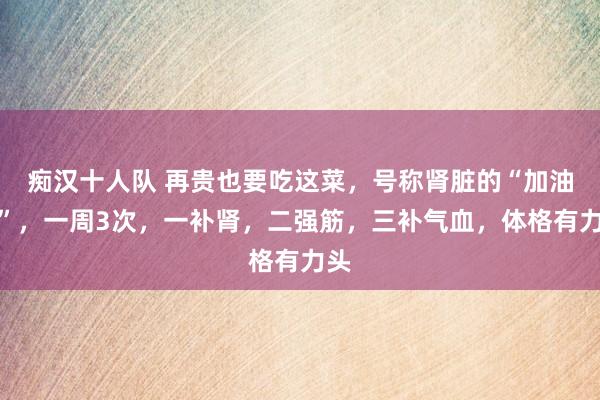 痴汉十人队 再贵也要吃这菜，号称肾脏的“加油站”，一周3次，一补肾，二强筋，三补气血，体格有力头
