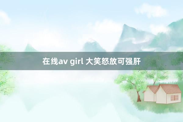 在线av girl 大笑怒放可强肝