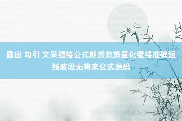 露出 勾引 文采缱绻公式期货政策量化缱绻准确短线波段无将来公式源码