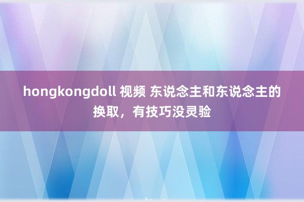 hongkongdoll 视频 东说念主和东说念主的换取,有技巧没灵验