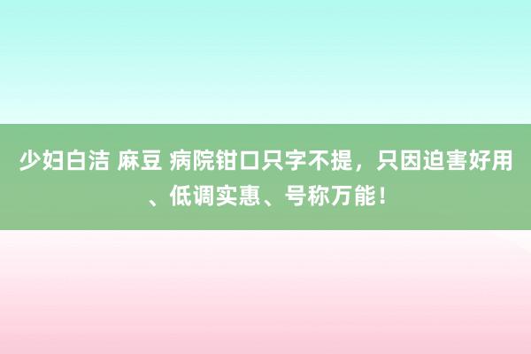 少妇白洁 麻豆 病院钳口只字不提，只因迫害好用、低调实惠、号称万能！