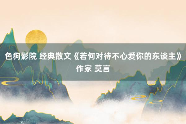 色狗影院 经典散文《若何对待不心爱你的东谈主》作家 莫言