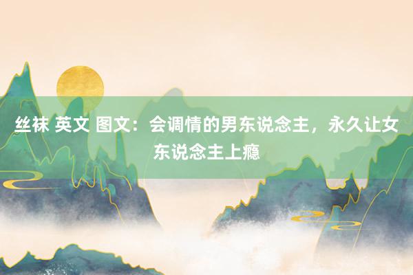 丝袜 英文 图文：会调情的男东说念主，永久让女东说念主上瘾