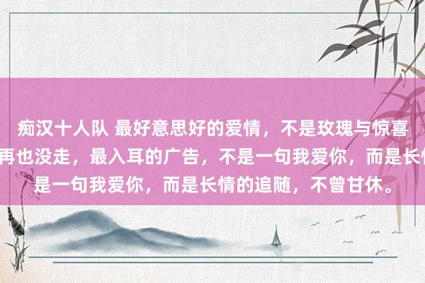 痴汉十人队 最好意思好的爱情，不是玫瑰与惊喜，而是你来了以后，再也没走，最入耳的广告，不是一句我爱你，而是长情的追随，不曾甘休。