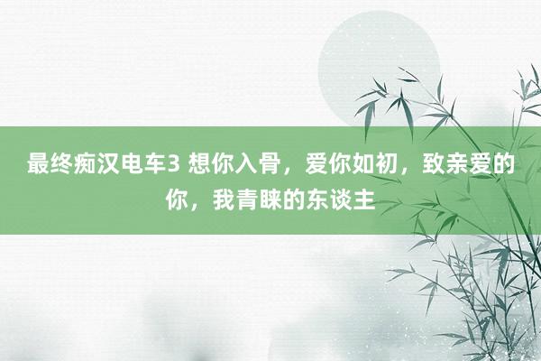 最终痴汉电车3 想你入骨，爱你如初，致亲爱的你，我青睐的东谈主