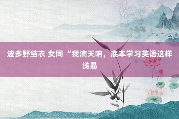波多野结衣 女同 “我滴天呐，底本学习英语这样浅易
