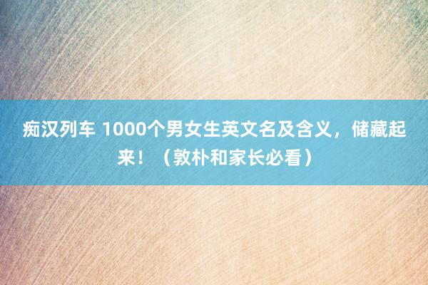 痴汉列车 1000个男女生英文名及含义，储藏起来！（敦朴和家长必看）