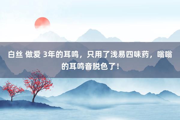 白丝 做爱 3年的耳鸣，只用了浅易四味药，嗡嗡的耳鸣音脱色了！