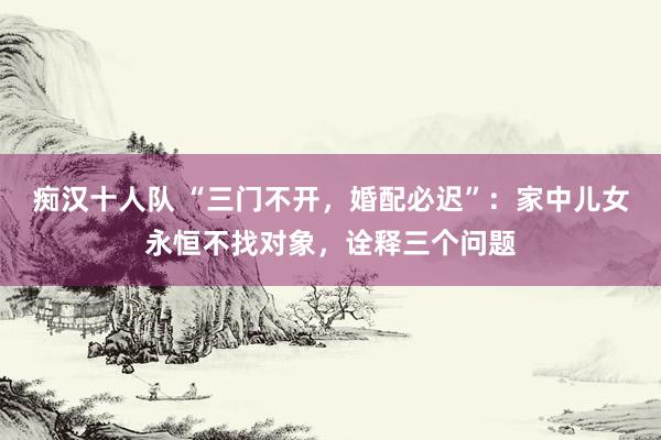 痴汉十人队 “三门不开，婚配必迟”：家中儿女永恒不找对象，诠释三个问题
