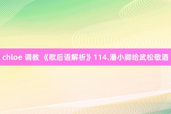 chloe 调教 《歇后语解析》114.潘小脚给武松敬酒
