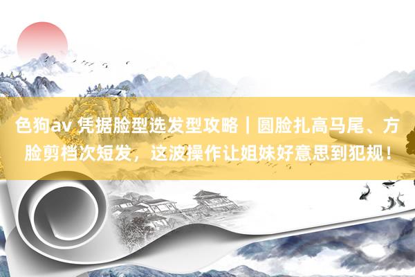 色狗av 凭据脸型选发型攻略｜圆脸扎高马尾、方脸剪档次短发，这波操作让姐妹好意思到犯规！