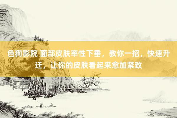 色狗影院 面部皮肤率性下垂，教你一招，快速升迁，让你的皮肤看起来愈加紧致