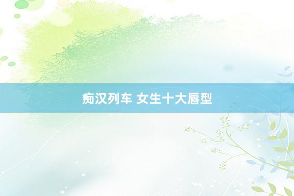 痴汉列车 女生十大唇型