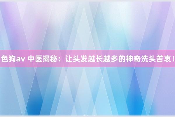 色狗av 中医揭秘：让头发越长越多的神奇洗头苦衷！
